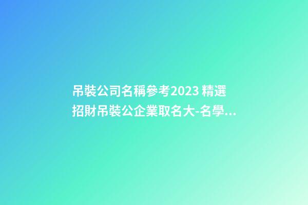 吊裝公司名稱參考2023 精選招財吊裝公企業取名大-名學網-第1張-公司起名-玄機派